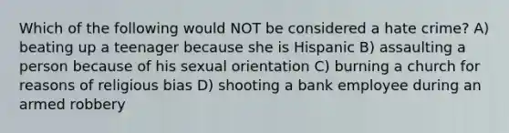 Which of the following would NOT be considered a hate crime? A) beating up a teenager because she is Hispanic B) assaulting a person because of his sexual orientation C) burning a church for reasons of religious bias D) shooting a bank employee during an armed robbery