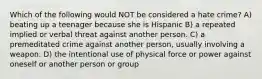 Which of the following would NOT be considered a hate crime? A) beating up a teenager because she is Hispanic B) a repeated implied or verbal threat against another person. C) a premeditated crime against another person, usually involving a weapon. D) the intentional use of physical force or power against oneself or another person or group