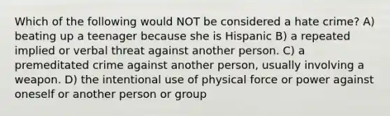 Which of the following would NOT be considered a hate crime? A) beating up a teenager because she is Hispanic B) a repeated implied or verbal threat against another person. C) a premeditated crime against another person, usually involving a weapon. D) the intentional use of physical force or power against oneself or another person or group