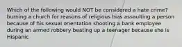 Which of the following would NOT be considered a hate crime? burning a church for reasons of religious bias assaulting a person because of his sexual orientation shooting a bank employee during an armed robbery beating up a teenager because she is Hispanic