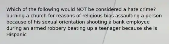 Which of the following would NOT be considered a hate crime? burning a church for reasons of religious bias assaulting a person because of his sexual orientation shooting a bank employee during an armed robbery beating up a teenager because she is Hispanic