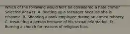 Which of the following would NOT be considered a hate crime? Selected Answer: A. Beating up a teenager because she is Hispanic. B. Shooting a bank employee during an armed robbery. C. Assaulting a person because of his sexual orientation. D. Burning a church for reasons of religious bias.