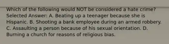 Which of the following would NOT be considered a hate crime? Selected Answer: A. Beating up a teenager because she is Hispanic. B. Shooting a bank employee during an armed robbery. C. Assaulting a person because of his sexual orientation. D. Burning a church for reasons of religious bias.