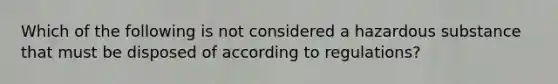 Which of the following is not considered a hazardous substance that must be disposed of according to regulations?