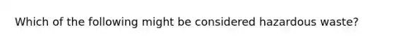 Which of the following might be considered hazardous waste?