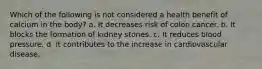 Which of the following is not considered a health benefit of calcium in the body? a. It decreases risk of colon cancer. b. It blocks the formation of kidney stones. c. It reduces blood pressure. d. It contributes to the increase in cardiovascular disease.