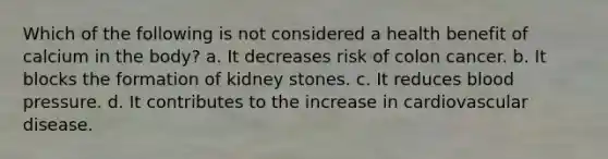 Which of the following is not considered a health benefit of calcium in the body? a. It decreases risk of colon cancer. b. It blocks the formation of kidney stones. c. It reduces blood pressure. d. It contributes to the increase in cardiovascular disease.