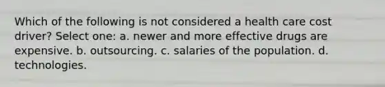 Which of the following is not considered a health care cost driver? Select one: a. newer and more effective drugs are expensive. b. outsourcing. c. salaries of the population. d. technologies.