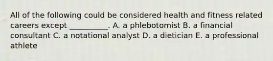 All of the following could be considered health and fitness related careers except __________. A. a phlebotomist B. a financial consultant C. a notational analyst D. a dietician E. a professional athlete