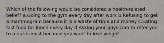 Which of the following would be considered a health-related belief? a.Going to the gym every day after work b.Refusing to get a mammogram because it is a waste of time and money c.Eating fast food for lunch every day d.Asking your physician to refer you to a nutritionist because you want to lose weight