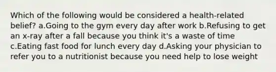 Which of the following would be considered a health-related belief? a.Going to the gym every day after work b.Refusing to get an x-ray after a fall because you think it's a waste of time c.Eating fast food for lunch every day d.Asking your physician to refer you to a nutritionist because you need help to lose weight