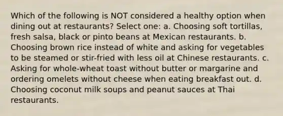 Which of the following is NOT considered a healthy option when dining out at restaurants? Select one: a. Choosing soft tortillas, fresh salsa, black or pinto beans at Mexican restaurants. b. Choosing brown rice instead of white and asking for vegetables to be steamed or stir-fried with less oil at Chinese restaurants. c. Asking for whole-wheat toast without butter or margarine and ordering omelets without cheese when eating breakfast out. d. Choosing coconut milk soups and peanut sauces at Thai restaurants.