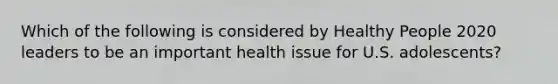 Which of the following is considered by Healthy People 2020 leaders to be an important health issue for U.S. adolescents?