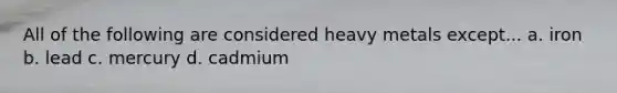 All of the following are considered heavy metals except... a. iron b. lead c. mercury d. cadmium