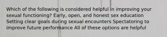 Which of the following is considered helpful in improving your sexual functioning? Early, open, and honest sex education Setting clear goals during sexual encounters Spectatoring to improve future performance All of these options are helpful