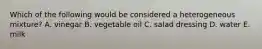 Which of the following would be considered a heterogeneous mixture? A. vinegar B. vegetable oil C. salad dressing D. water E. milk