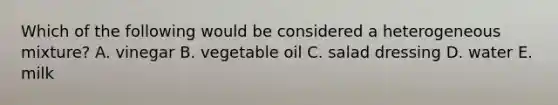 Which of the following would be considered a heterogeneous mixture? A. vinegar B. vegetable oil C. salad dressing D. water E. milk