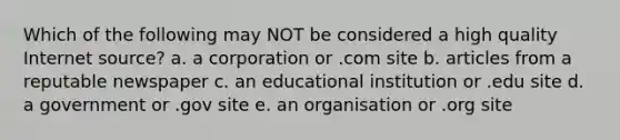 Which of the following may NOT be considered a high quality Internet source? a. a corporation or .com site b. articles from a reputable newspaper c. an educational institution or .edu site d. a government or .gov site e. an organisation or .org site