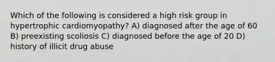 Which of the following is considered a high risk group in hypertrophic cardiomyopathy? A) diagnosed after the age of 60 B) preexisting scoliosis C) diagnosed before the age of 20 D) history of illicit drug abuse