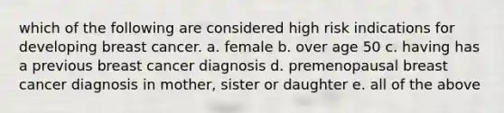 which of the following are considered high risk indications for developing breast cancer. a. female b. over age 50 c. having has a previous breast cancer diagnosis d. premenopausal breast cancer diagnosis in mother, sister or daughter e. all of the above