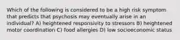 Which of the following is considered to be a high risk symptom that predicts that psychosis may eventually arise in an individual? A) heightened responsivity to stressors B) heightened motor coordination C) food allergies D) low socioeconomic status