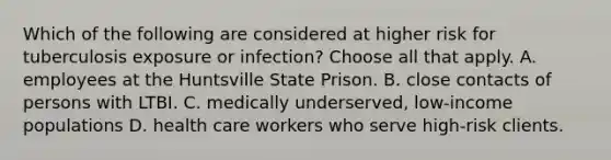 Which of the following are considered at higher risk for tuberculosis exposure or infection? Choose all that apply. A. employees at the Huntsville State Prison. B. close contacts of persons with LTBI. C. medically underserved, low-income populations D. health care workers who serve high-risk clients.