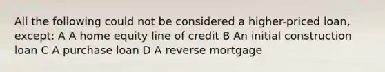 All the following could not be considered a higher-priced loan, except: A A home equity line of credit B An initial construction loan C A purchase loan D A reverse mortgage