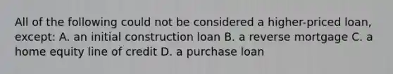 All of the following could not be considered a higher-priced loan, except: A. an initial construction loan B. a reverse mortgage C. a home equity line of credit D. a purchase loan