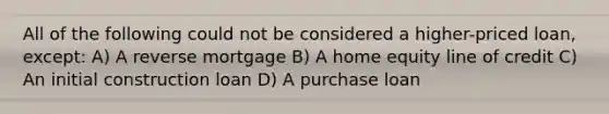 All of the following could not be considered a higher-priced loan, except: A) A reverse mortgage B) A home equity line of credit C) An initial construction loan D) A purchase loan