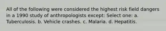 All of the following were considered the highest risk field dangers in a 1990 study of anthropologists except: Select one: a. Tuberculosis. b. Vehicle crashes. c. Malaria. d. Hepatitis.