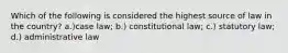 Which of the following is considered the highest source of law in the country? a.)case law; b.) constitutional law; c.) statutory law; d.) administrative law