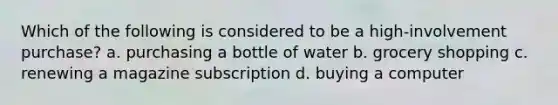 Which of the following is considered to be a high-involvement purchase? a. purchasing a bottle of water b. grocery shopping c. renewing a magazine subscription d. buying a computer