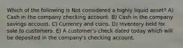 Which of the following is Not considered a highly liquid asset? A) Cash in the company checking account. B) Cash in the company savings account. C) Currency and coins. D) Inventory held for sale to customers. E) A customer's check dated today which will be deposited in the company's checking account.