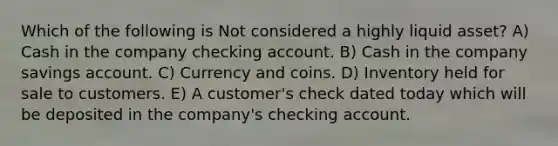 Which of the following is Not considered a highly liquid asset? A) Cash in the company checking account. B) Cash in the company savings account. C) Currency and coins. D) Inventory held for sale to customers. E) A customer's check dated today which will be deposited in the company's checking account.