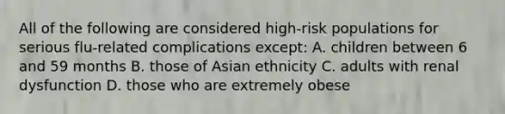 All of the following are considered high-risk populations for serious flu-related complications except: A. children between 6 and 59 months B. those of Asian ethnicity C. adults with renal dysfunction D. those who are extremely obese