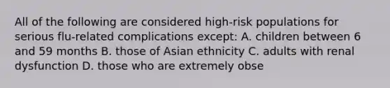 All of the following are considered high-risk populations for serious flu-related complications except: A. children between 6 and 59 months B. those of Asian ethnicity C. adults with renal dysfunction D. those who are extremely obse