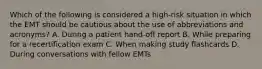 Which of the following is considered a​ high-risk situation in which the EMT should be cautious about the use of abbreviations and​ acronyms? A. During a patient​ hand-off report B. While preparing for a recertification exam C. When making study flashcards D. During conversations with fellow EMTs