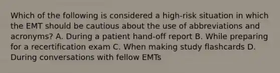 Which of the following is considered a​ high-risk situation in which the EMT should be cautious about the use of abbreviations and​ acronyms? A. During a patient​ hand-off report B. While preparing for a recertification exam C. When making study flashcards D. During conversations with fellow EMTs