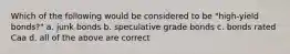 Which of the following would be considered to be "high-yield bonds?" a. junk bonds b. speculative grade bonds c. bonds rated Caa d. all of the above are correct