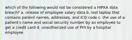 which of the following would not be considered a HIPAA data breach? a. release of employee salary data b. lost laptop that contains patient names, addresses, and ICD code c. the use of a patient's name and social security number by an employee to get a credit card d. unauthorized use of PHI by a hospital employee