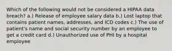 Which of the following would not be considered a HIPAA data breach? a.) Release of employee salary data b.) Lost laptop that contains patient names, addresses, and ICD codes c.) The use of patient's name and social security number by an employee to get a credit card d.) Unauthorized use of PHI by a hospital employee