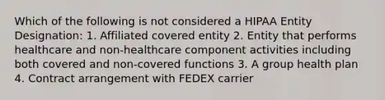 Which of the following is not considered a HIPAA Entity Designation: 1. Affiliated covered entity 2. Entity that performs healthcare and non-healthcare component activities including both covered and non-covered functions 3. A group health plan 4. Contract arrangement with FEDEX carrier