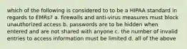 which of the following is considered to to be a HIPAA standard in regards to EMRs? a. firewalls and anti-virus measures must block unauthorized access b. passwords are to be hidden when entered and are not shared with anyone c. the number of invalid entries to access information must be limited d. all of the above