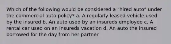 Which of the following would be considered a "hired auto" under the commercial auto policy? a. A regularly leased vehicle used by the insured b. An auto used by an insureds employee c. A rental car used on an insureds vacation d. An auto the insured borrowed for the day from her partner