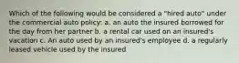 Which of the following would be considered a "hired auto" under the commercial auto policy: a. an auto the insured borrowed for the day from her partner b. a rental car used on an insured's vacation c. An auto used by an insured's employee d. a regularly leased vehicle used by the insured