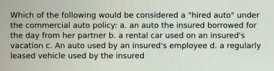 Which of the following would be considered a "hired auto" under the commercial auto policy: a. an auto the insured borrowed for the day from her partner b. a rental car used on an insured's vacation c. An auto used by an insured's employee d. a regularly leased vehicle used by the insured