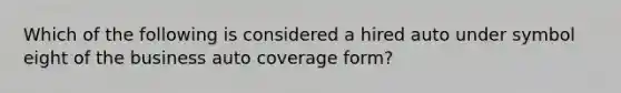 Which of the following is considered a hired auto under symbol eight of the business auto coverage form?