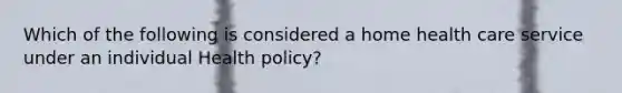 Which of the following is considered a home health care service under an individual Health policy?