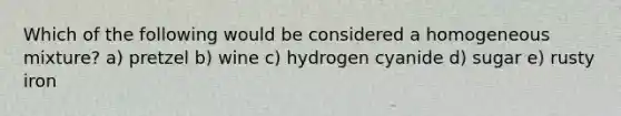 Which of the following would be considered a homogeneous mixture? a) pretzel b) wine c) hydrogen cyanide d) sugar e) rusty iron