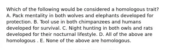 Which of the following would be considered a homologous trait? A. Pack mentality in both wolves and elephants developed for protection. B. Tool use in both chimpanzees and humans developed for survival. C. Night hunting in both owls and rats developed for their nocturnal lifestyle. D. All of the above are homologous . E. None of the above are homologous.